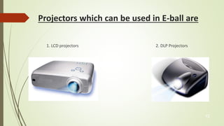 Projectors which can be used in E-ball are 
1. LCD projectors 2. DLP Projectors 
12 
 
