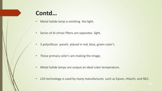 Contd… 
• Metal halide lamp is emitting the light. 
• Series of di-chroic filters are separates light. 
• 3 polysillicon panels placed in red, blue, green color's 
• These primary color's are making the image. 
• Metal halide lamps are output an ideal color temperature. 
• LCD technology is used by many manufactures such as Epson, Hitachi, and NEC. 
14 
 