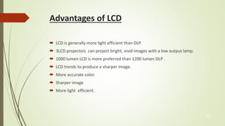 Advantages of LCD 
 LCD is generally more light efficient than DLP. 
 3LCD projectors can project bright, vivid images with a low output lamp. 
 1000 lumen LCD is more preferred than 1200 lumen DLP . 
 LCD trends to produce a sharper image. 
 More accurate color. 
 Sharper image 
 More light efficient. 
15 
 