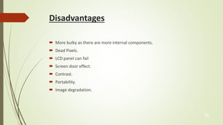 Disadvantages 
 More bulky as there are more internal components. 
 Dead Pixels. 
 LCD panel can fail 
 Screen door effect. 
 Contrast. 
 Portability. 
 Image degradation. 
16 
 