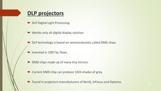 DLP projectors 
 DLP-Digital Light Processing. 
 Worlds only all-digital display solution. 
 DLP technology is based on semiconductors called DMD chips. 
 Invented in 1987 by Texas. 
 DMD chips made up of many tiny mirrors. 
 Current DMD chip can produce 1024 shades of grey. 
 Found in projectors manufacturers of BenQ, InFocus and Optoma. 
17 
 