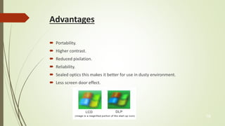 Advantages 
 Portability. 
 Higher contrast. 
 Reduced pixilation. 
 Reliability. 
 Sealed optics this makes it better for use in dusty environment. 
 Less screen door effect. 
19 
 