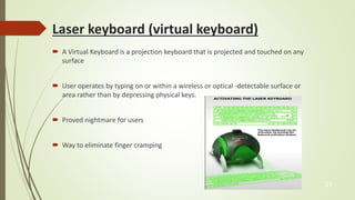 Laser keyboard (virtual keyboard) 
 A Virtual Keyboard is a projection keyboard that is projected and touched on any 
surface 
 User operates by typing on or within a wireless or optical -detectable surface or 
area rather than by depressing physical keys. 
 Proved nightmare for users 
 Way to eliminate finger cramping 
21 
 