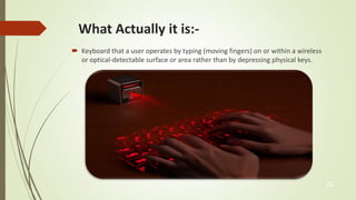 What Actually it is:- 
 Keyboard that a user operates by typing (moving fingers) on or within a wireless 
or optical-detectable surface or area rather than by depressing physical keys. 
22 
 