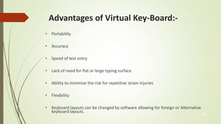 Advantages of Virtual Key-Board:- 
• Portability 
• Accuracy 
• Speed of text entry 
• Lack of need for flat or large typing surface 
• Ability to minimize the risk for repetitive strain injuries 
• Flexibility 
• Keyboard layouts can be changed by software allowing for foreign or Alternative 
keyboard layouts. 
23 
 