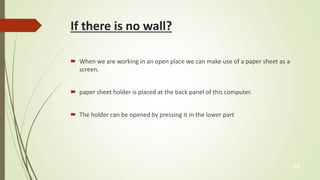 If there is no wall? 
 When we are working in an open place we can make use of a paper sheet as a 
screen. 
 paper sheet holder is placed at the back panel of this computer. 
 The holder can be opened by pressing it in the lower part 
24 
 