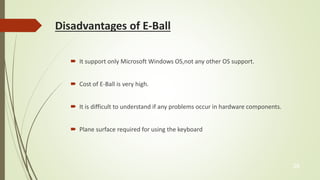 Disadvantages of E-Ball 
 It support only Microsoft Windows OS,not any other OS support. 
 Cost of E-Ball is very high. 
 It is difficult to understand if any problems occur in hardware components. 
 Plane surface required for using the keyboard 
28 
 