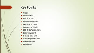 Key Points 
 Vision 
 Introduction 
 Size of E-Ball 
 Elements of E-Ball 
 Working of E-Ball 
 Features of E-Ball 
 LCD & DLP projectors 
 Laser keyboard 
 If there is no wall? 
 Advantages of E-Ball 
 Disadvantages 
 Conclusion 
3 
 