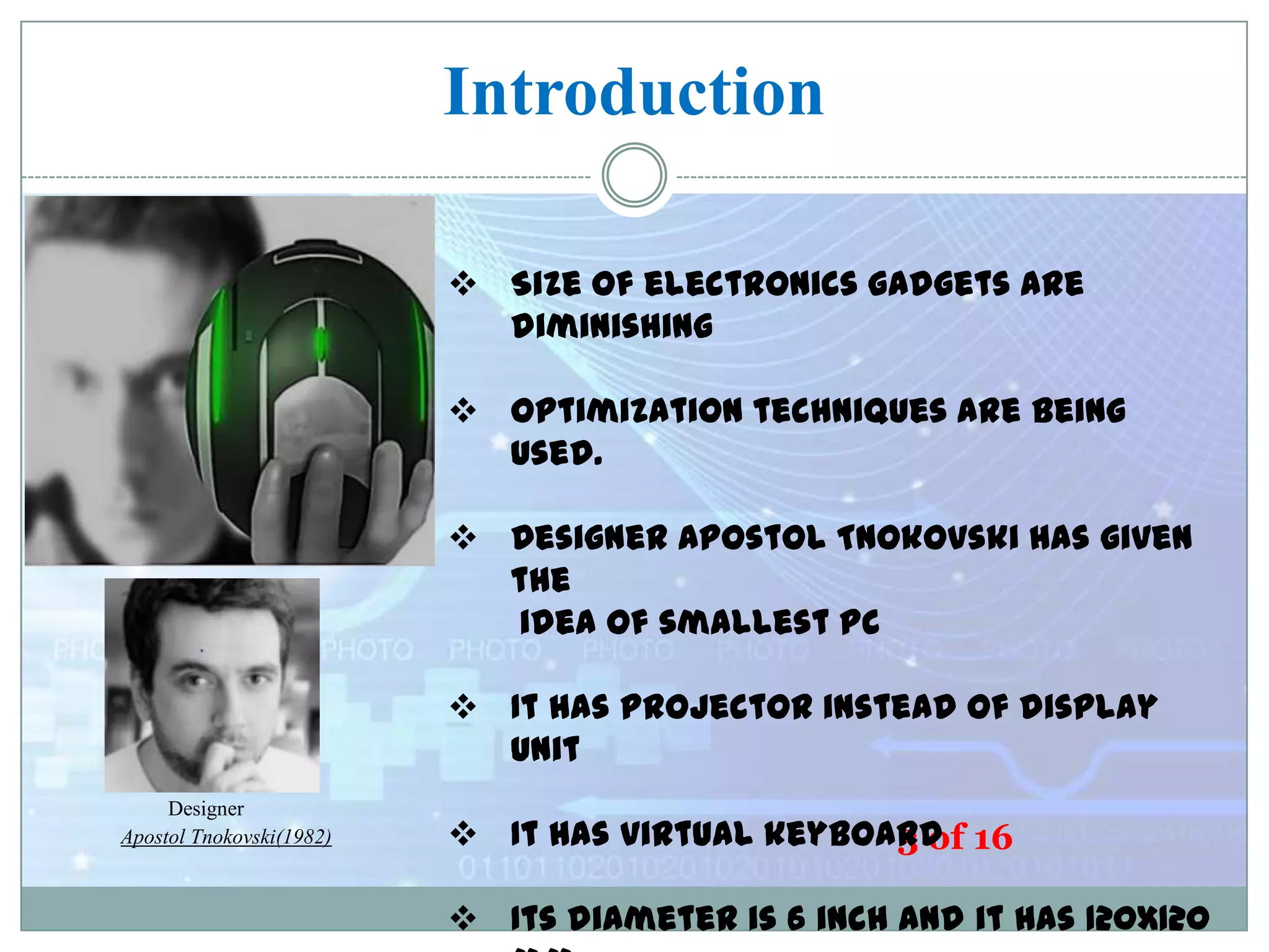 Introduction
 Size of electronics gadgets are
diminishing

 Optimization techniques are being
used.

E-Ball

 Designer Apostol Tnokovski has given
the
idea of smallest PC
 It has projector instead of display
unit

Designer
Apostol Tnokovski(1982)

 It has virtual keyboard 16
3 of
 Its diameter is 6 inch and it has 120x120

 