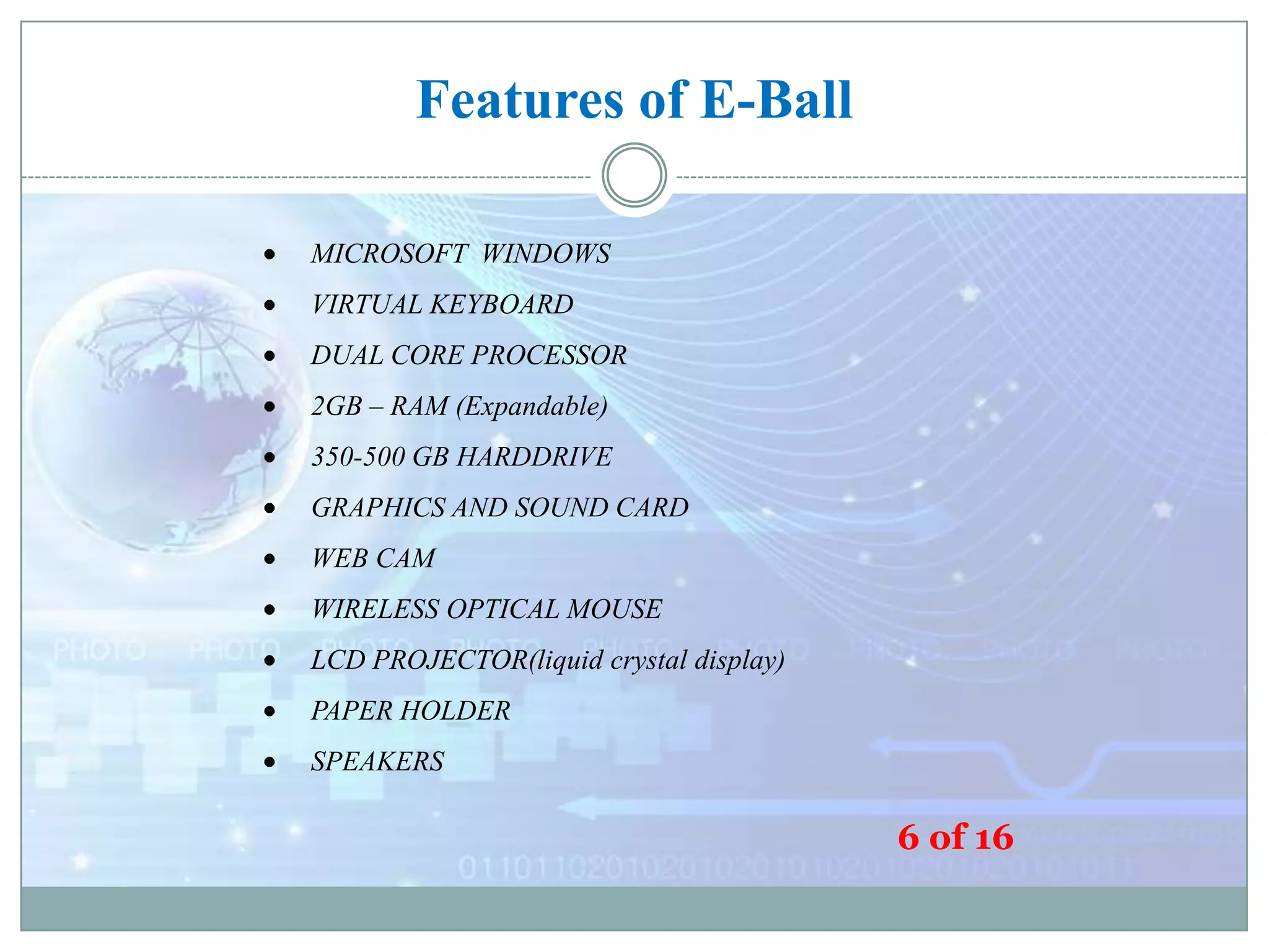 Features of E-Ball
MICROSOFT WINDOWS
VIRTUAL KEYBOARD
DUAL CORE PROCESSOR
2GB – RAM (Expandable)
350-500 GB HARDDRIVE
GRAPHICS AND SOUND CARD
WEB CAM
WIRELESS OPTICAL MOUSE
LCD PROJECTOR(liquid crystal display)
PAPER HOLDER
SPEAKERS

6 of 16

 