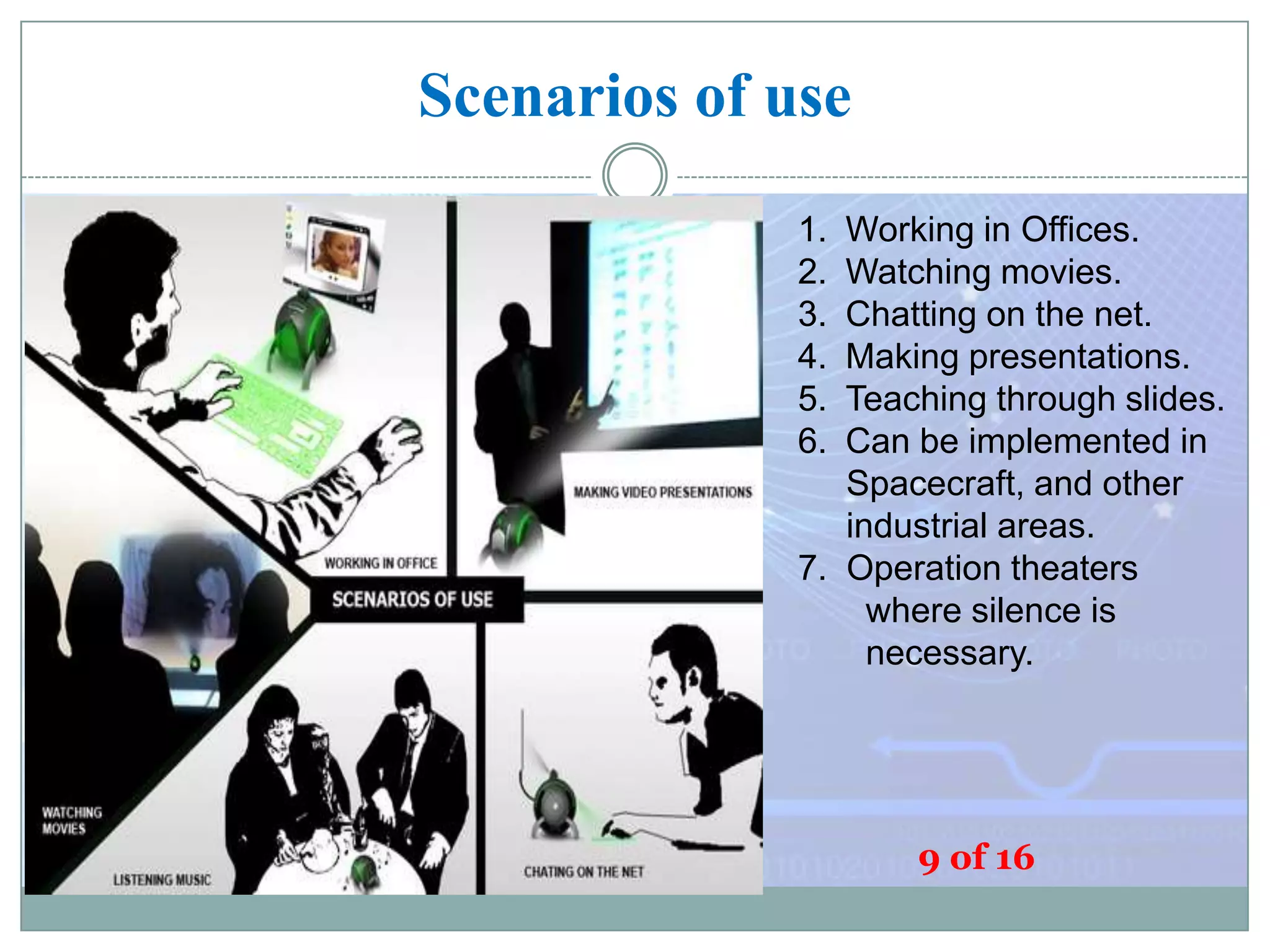 Scenarios of use
1.
2.
3.
4.
5.
6.

Working in Offices.
Watching movies.
Chatting on the net.
Making presentations.
Teaching through slides.
Can be implemented in
Spacecraft, and other
industrial areas.
7. Operation theaters
where silence is
necessary.

9 of 16

 