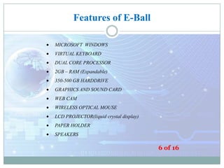 Features of E-Ball
MICROSOFT WINDOWS
VIRTUAL KEYBOARD
DUAL CORE PROCESSOR
2GB – RAM (Expandable)
350-500 GB HARDDRIVE
GRAPHICS AND SOUND CARD
WEB CAM
WIRELESS OPTICAL MOUSE
LCD PROJECTOR(liquid crystal display)
PAPER HOLDER
SPEAKERS

6 of 16

 