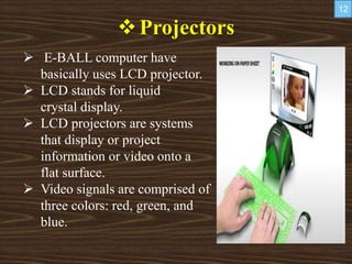 Projectors
 E-BALL computer have
basically uses LCD projector.
 LCD stands for liquid
crystal display.
 LCD projectors are systems
that display or project
information or video onto a
flat surface.
 Video signals are comprised of
three colors: red, green, and
blue.
12
 