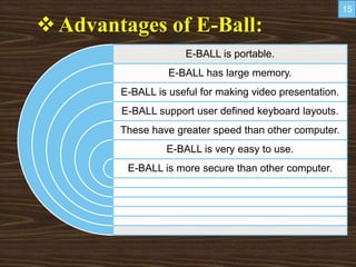 Advantages of E-Ball:
E-BALL is portable.
E-BALL has large memory.
E-BALL is useful for making video presentation.
E-BALL support user defined keyboard layouts.
These have greater speed than other computer.
E-BALL is very easy to use.
E-BALL is more secure than other computer.
15
 