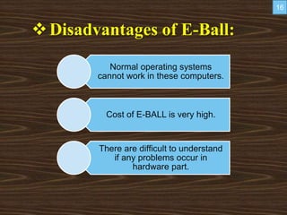 Disadvantages of E-Ball:
Normal operating systems
cannot work in these computers.
Cost of E-BALL is very high.
There are difficult to understand
if any problems occur in
hardware part.
16
 