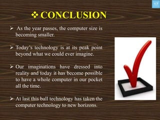 CONCLUSION
 As the year passes, the computer size is
becoming smaller.
 Today’s technology is at its peak point
beyond what we could ever imagine.
 Our imaginations have dressed into
reality and today it has become possible
to have a whole computer in our pocket
all the time.
 At last this ball technology has taken the
computer technology to new horizons.
17
 