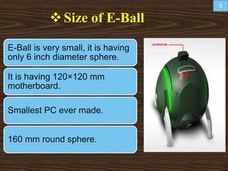 Size of E-Ball
E-Ball is very small, it is having
only 6 inch diameter sphere.
It is having 120×120 mm
motherboard.
Smallest PC ever made.
160 mm round sphere.
5
 