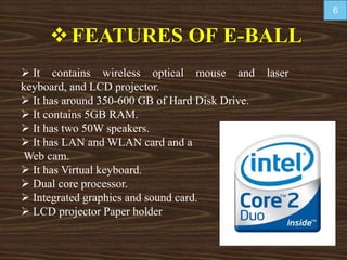 FEATURES OF E-BALL
 It contains wireless optical mouse and laser
keyboard, and LCD projector.
 It has around 350-600 GB of Hard Disk Drive.
 It contains 5GB RAM.
 It has two 50W speakers.
 It has LAN and WLAN card and a
Web cam.
 It has Virtual keyboard.
 Dual core processor.
 Integrated graphics and sound card.
 LCD projector Paper holder
6
 