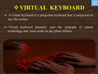 VIRTUAL KEYBOARD
 A virtual keyboard is a projection keyboard that is projected on
any flat surface
 Virtual keyboard basically uses the principle of sensor
technology and users work on any plane surface.
9
 