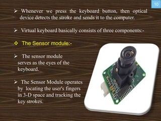  Whenever we press the keyboard button, then optical
device detects the stroke and sends it to the computer.
 Virtual keyboard basically consists of three components:-
 The Sensor module:-
 The sensor module
serves as the eyes of the
keyboard.
 The Sensor Module operates
by locating the user's fingers
in 3-D space and tracking the
key strokes.
10
 