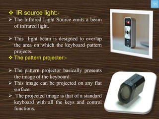  IR source light:-
 The Infrared Light Source emits a beam
of infrared light.
 This light beam is designed to overlap
the area on which the keyboard pattern
projects.
 The pattern projecter:-
 The pattern projector basically presents
the image of the keyboard.
 This image can be projected on any flat
surface.
 The projected image is that of a standard
keyboard with all the keys and control
functions.
11
 