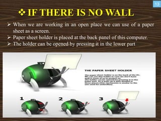 IF THERE IS NO WALL
 When we are working in an open place we can use of a paper
sheet as a screen.
 Paper sheet holder is placed at the back panel of this computer.
 The holder can be opened by pressing it in the lower part
13
 