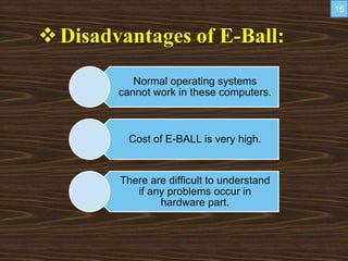 Disadvantages of E-Ball:
Normal operating systems
cannot work in these computers.
Cost of E-BALL is very high.
There are difficult to understand
if any problems occur in
hardware part.
16
 