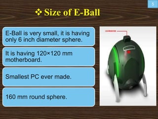 Size of E-Ball
E-Ball is very small, it is having
only 6 inch diameter sphere.
It is having 120×120 mm
motherboard.
Smallest PC ever made.
160 mm round sphere.
5
 