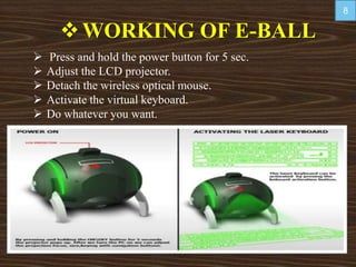 WORKING OF E-BALL
 Press and hold the power button for 5 sec.
 Adjust the LCD projector.
 Detach the wireless optical mouse.
 Activate the virtual keyboard.
 Do whatever you want.
8
 