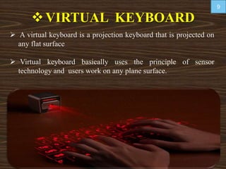 VIRTUAL KEYBOARD
 A virtual keyboard is a projection keyboard that is projected on
any flat surface
 Virtual keyboard basically uses the principle of sensor
technology and users work on any plane surface.
9
 
