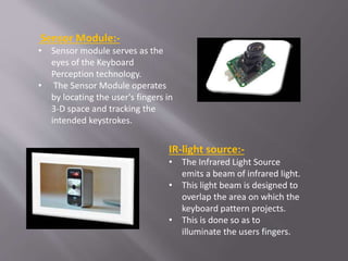 Sensor Module:-
• Sensor module serves as the
eyes of the Keyboard
Perception technology.
• The Sensor Module operates
by locating the user's fingers in
3-D space and tracking the
intended keystrokes.
IR-light source:-
• The Infrared Light Source
emits a beam of infrared light.
• This light beam is designed to
overlap the area on which the
keyboard pattern projects.
• This is done so as to
illuminate the users fingers.
 