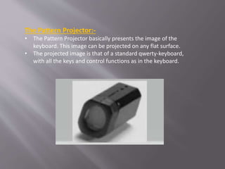 The Pattern Projector:-
• The Pattern Projector basically presents the image of the
keyboard. This image can be projected on any flat surface.
• The projected image is that of a standard qwerty-keyboard,
with all the keys and control functions as in the keyboard.
 