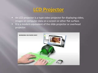 LCD Projector
 An LCD projector is a type video projector for displaying video,
images or computer data on a screen or other flat surface.
 It is a modern equivalent of the slide projector or overhead
projector.
 