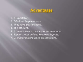 1. It is portable.
2. E-Ball has large memory.
3. They have greater speed.
4. It is efficient.
5. It is more secure than any other computer.
6. Supports user defined keyboard layouts.
7. Useful for making video presentations.
Advantages
 
