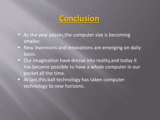  As the year passes,the computer size is becoming
smaller.
 New inventions and innovations are emerging on daily
basis.
 Our imagination have dresse into reality,and today it
has become possible to have a whole computer in our
pocket all the time.
 At last,this ball technology has taken computer
technology to new horizons.
Conclusion
 