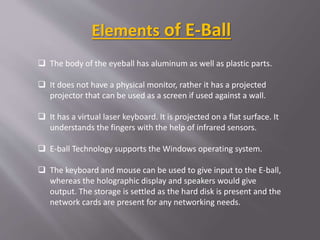  The body of the eyeball has aluminum as well as plastic parts.
 It does not have a physical monitor, rather it has a projected
projector that can be used as a screen if used against a wall.
 It has a virtual laser keyboard. It is projected on a flat surface. It
understands the fingers with the help of infrared sensors.
 E-ball Technology supports the Windows operating system.
 The keyboard and mouse can be used to give input to the E-ball,
whereas the holographic display and speakers would give
output. The storage is settled as the hard disk is present and the
network cards are present for any networking needs.
Elements of E-Ball
 