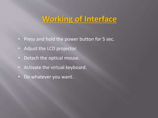 • Press and hold the power button for 5 sec.
• Adjust the LCD projector.
• Detach the optical mouse.
• Activate the virtual keyboard.
• Do whatever you want.
Working of Interface
 