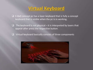  E-Ball concept pc has a laser keyboard that is fully a concept
keyboard that is visible when the pc is in working.
 The keyboard is not physical – it is interpreted by lasers that
appear after press the respective button.
 Virtual keyboard basically consists of three components
Virtual Keyboard
 