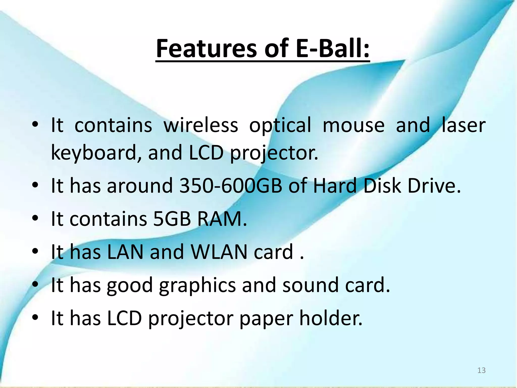 Features of E-Ball:
• It contains wireless optical mouse and laser
keyboard, and LCD projector.
• It has around 350-600GB of Hard Disk Drive.
• It contains 5GB RAM.
• It has LAN and WLAN card .
• It has good graphics and sound card.
• It has LCD projector paper holder.
13
 