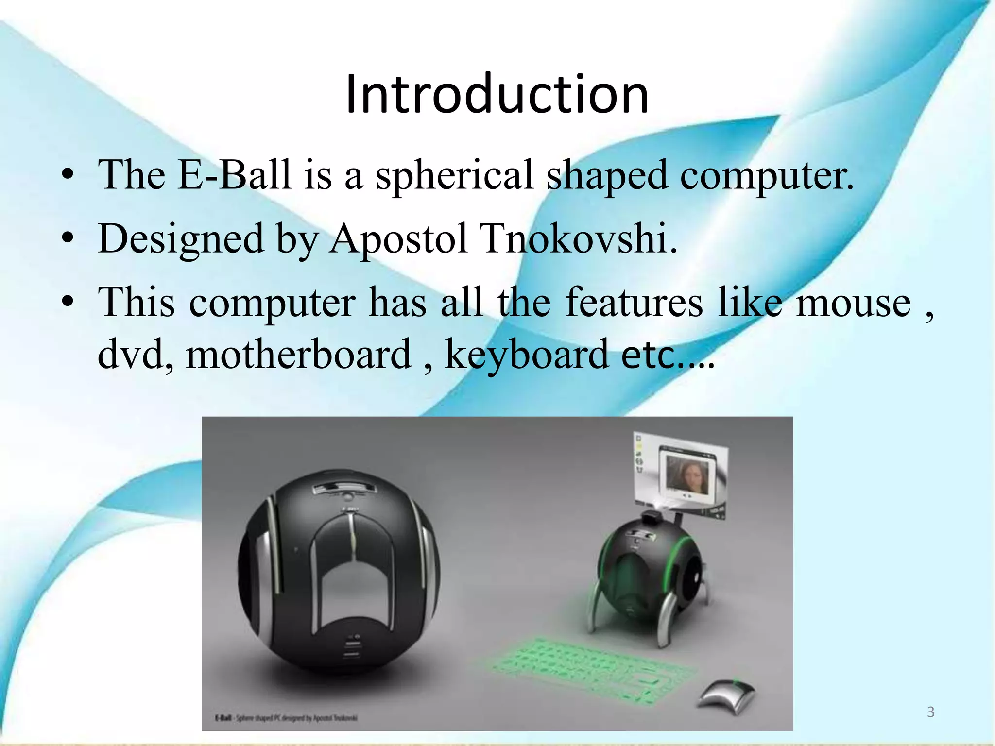 Introduction
• The E-Ball is a spherical shaped computer.
• Designed by Apostol Tnokovshi.
• This computer has all the features like mouse ,
dvd, motherboard , keyboard etc.…
3
 