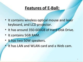 Features of E-Ball:

• It contains wireless optical mouse and laser
  keyboard, and LCD projector.
• It has around 350-600GB of Hard Disk Drive.
• It contains 5GB RAM.
• It has two 50W speakers.
• It has LAN and WLAN card and a Web cam.


                                                 9
 