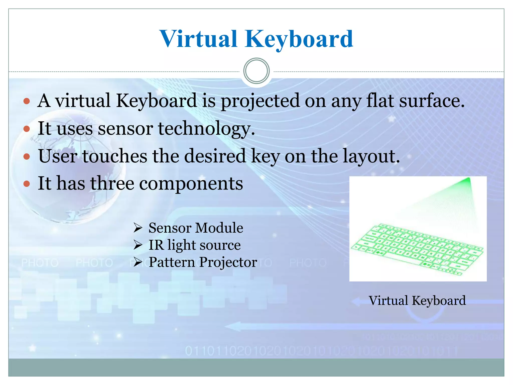 Virtual Keyboard
 A virtual Keyboard is projected on any flat surface.
 It uses sensor technology.
 User touches the desired key on the layout.
 It has three components
Virtual Keyboard
 Sensor Module
 IR light source
 Pattern Projector
 