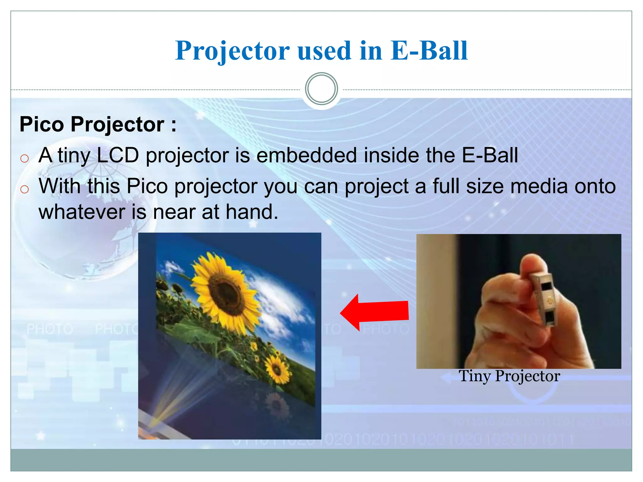 Projector used in E-Ball
Pico Projector :
o A tiny LCD projector is embedded inside the E-Ball
o With this Pico projector you can project a full size media onto
whatever is near at hand.
Tiny Projector
 