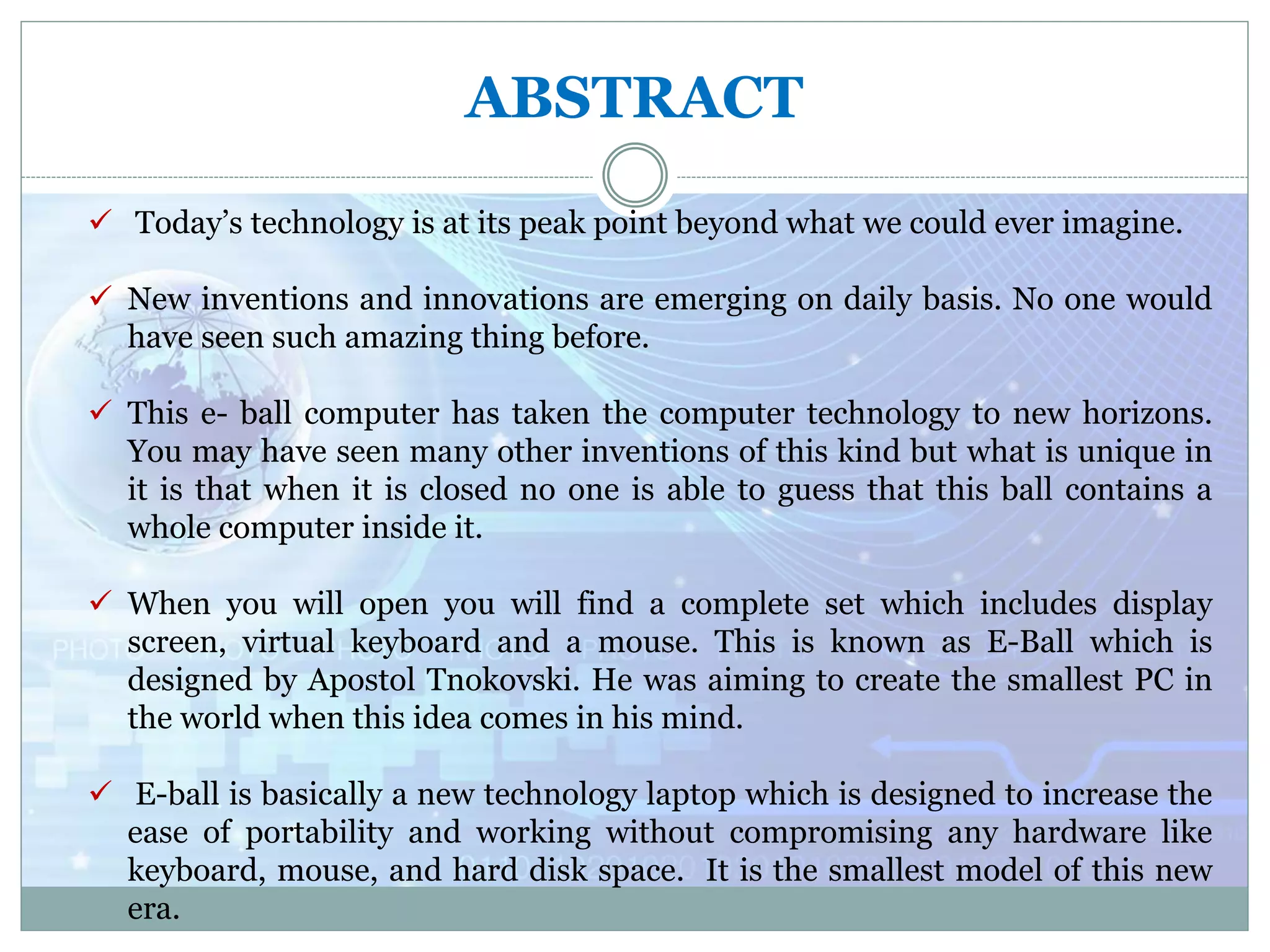 ABSTRACT
 Today’s technology is at its peak point beyond what we could ever imagine.
 New inventions and innovations are emerging on daily basis. No one would
have seen such amazing thing before.
 This e- ball computer has taken the computer technology to new horizons.
You may have seen many other inventions of this kind but what is unique in
it is that when it is closed no one is able to guess that this ball contains a
whole computer inside it.
 When you will open you will find a complete set which includes display
screen, virtual keyboard and a mouse. This is known as E-Ball which is
designed by Apostol Tnokovski. He was aiming to create the smallest PC in
the world when this idea comes in his mind.
 E-ball is basically a new technology laptop which is designed to increase the
ease of portability and working without compromising any hardware like
keyboard, mouse, and hard disk space. It is the smallest model of this new
era.
 