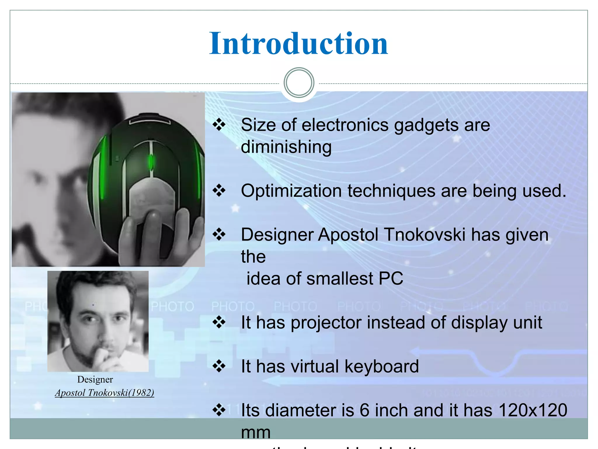 Introduction
 Size of electronics gadgets are
diminishing
 Optimization techniques are being used.
 Designer Apostol Tnokovski has given
the
idea of smallest PC
 It has projector instead of display unit
 It has virtual keyboard
 Its diameter is 6 inch and it has 120x120
mm
E-Ball
Designer
Apostol Tnokovski(1982)
 