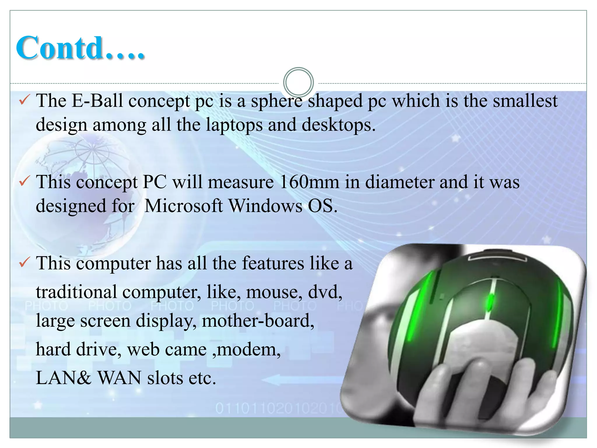 Contd….
 The E-Ball concept pc is a sphere shaped pc which is the smallest
design among all the laptops and desktops.
 This concept PC will measure 160mm in diameter and it was
designed for Microsoft Windows OS.
 This computer has all the features like a
traditional computer, like, mouse, dvd,
large screen display, mother-board,
hard drive, web came ,modem,
LAN& WAN slots etc.
 
