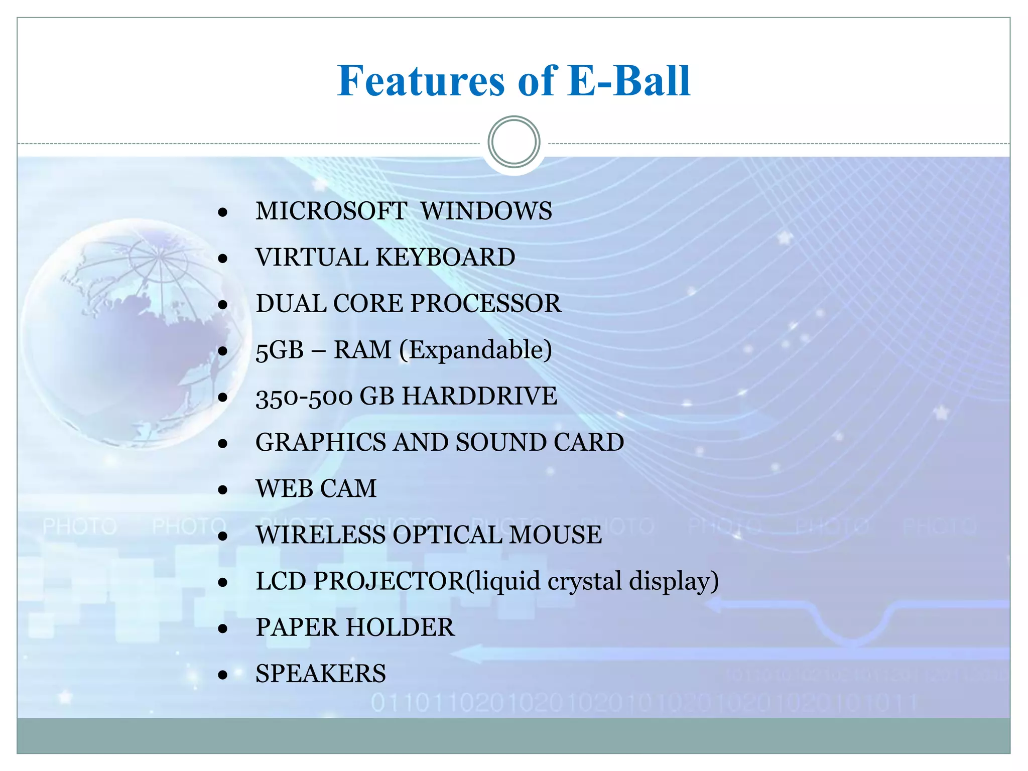 Features of E-Ball
 MICROSOFT WINDOWS
 VIRTUAL KEYBOARD
 DUAL CORE PROCESSOR
 5GB – RAM (Expandable)
 350-500 GB HARDDRIVE
 GRAPHICS AND SOUND CARD
 WEB CAM
 WIRELESS OPTICAL MOUSE
 LCD PROJECTOR(liquid crystal display)
 PAPER HOLDER
 SPEAKERS
 