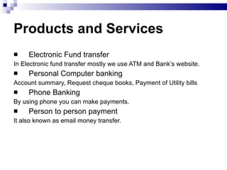 Products and Services Electronic Fund transfer In Electronic fund transfer mostly we use ATM and Bank’s website. Personal Computer banking Account summary, Request cheque books, Payment of Utility bills Phone Banking By using phone you can make payments. Person to person payment It also known as email money transfer. 
