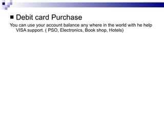 Debit card Purchase You can use your account balance any where in the world with he help VISA support. ( PSO, Electronics, Book shop, Hotels) 
