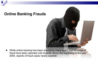 Online Banking Frauds While online banking has been around for many years, but no cases of fraud have been reported until recently. Since the beginning of the year 2004, reports of fraud cases nearly explode.  